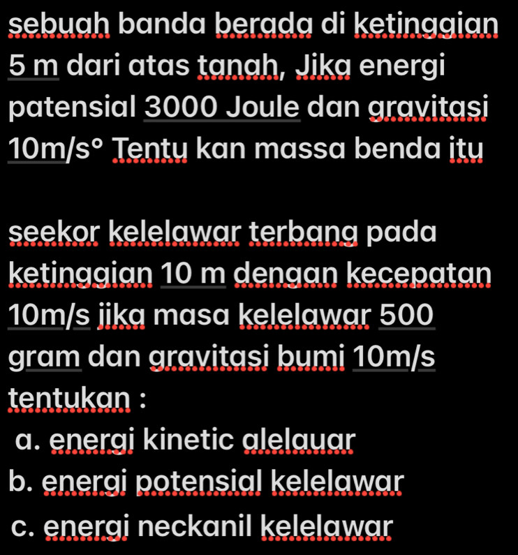 sebuah banda berada di ketinggian
5 m dari atas tanah, Jika energi
patensial 3000 Joule dan gravitasi
10m/s° Tenty kan massa benda ity
seekor kelelawar terbang pada
ketinggian 10 m dengan kecepatan
10m/s jika masa kelelawar 500
gram dan gravitasi bumi 10m/s
tentukan :
a. energi kinetic alelauar
b. energi potensial kelelawar
c. energi neckanil kelelawar