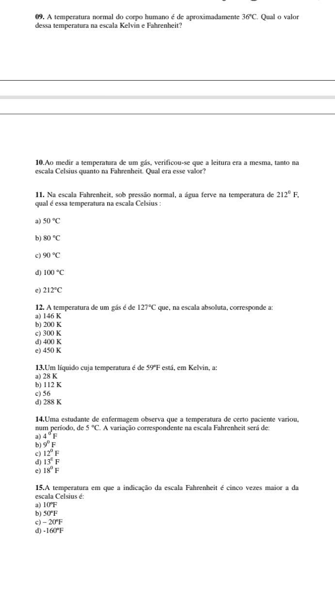 A temperatura normal do corpo humano é de aproximadamente 36°C. Qual o valor
dessa temperatura na escala Kelvin e Fahrenheit?
10.Ao medir a temperatura de um gás, verificou-se que a leitura era a mesma, tanto na
escala Celsius quanto na Fahrenheit. Qual era esse valor?
11. Na escala Fahrenheit, sob pressão normal, a água ferve na temperatura de 212^0F, 
qual é essa temperatura na escala Celsius :
a) 50°C
b) 80°C
c) 90°C
d) 100°C
e) 212°C
12. A temperatura de um gás é de 127°C que, na escala absoluta, corresponde a:
a) 146 K
b) 200 K
c) 300 K
d) 400 K
e) 450 K
13.Um líquido cuja temperatura é de 59° F está. em Kelvin, a:
a) 28 K
b) 112 K
c) 56
d) 288 K
14.Uma estudante de enfermagem observa que a temperatura de certo paciente variou,
num período, de 5°C. . A variação correspondente na escala Fahrenheit será de:
a) 4°F
b) 9^0F
c) 12°F
d) 13°F
e) 18°F
15.A temperatura em que a indicação da escala Fahrenheit é cinco vezes maior a da
escala Celsius é:
a) 10°F
b) 50°F
c) -20°F
d) -160°F