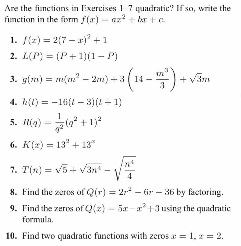 Are the functions in Exercises 1-7 quadratic? If so, write the 
function in the form f(x)=ax^2+bx+c. 
1. f(x)=2(7-x)^2+1
2. L(P)=(P+1)(1-P)
3. g(m)=m(m^2-2m)+3(14- m^3/3 )+sqrt(3)m
4. h(t)=-16(t-3)(t+1)
5. R(q)= 1/q^2 (q^2+1)^2
6. K(x)=13^2+13^x
7. T(n)=sqrt(5)+sqrt(3n^4)-sqrt(frac n^4)4
8. Find the zeros of Q(r)=2r^2-6r-36 by factoring. 
9. Find the zeros of Q(x)=5x-x^2+3 using the quadratic 
formula. 
10. Find two quadratic functions with zeros x=1, x=2.