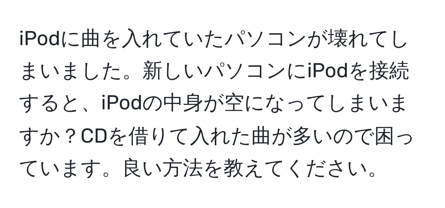 iPodに曲を入れていたパソコンが壊れてしまいました。新しいパソコンにiPodを接続すると、iPodの中身が空になってしまいますか？CDを借りて入れた曲が多いので困っています。良い方法を教えてください。