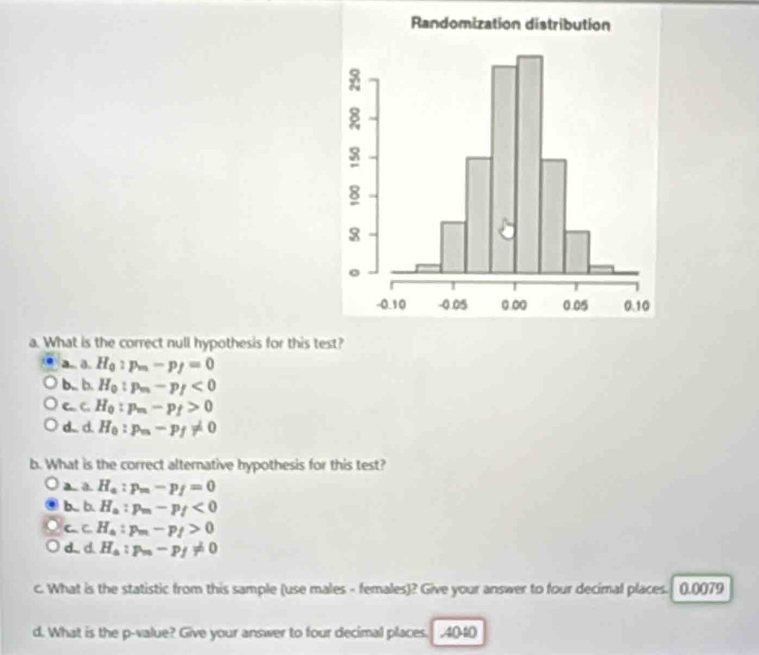 What is the correct null hypothesis for this test?
a.. 0. H_0:p_m-p_f=0
b,, b. H_0:p_m-p_f<0</tex>
C. C. H_0:p_m-p_f>0
d.. d. H_0:p_m-p_f!= 0
b. What is the correct alternative hypothesis for this test?
a. a. H_a:p_m-p_f=0
b.. b. H_a:p_m-p_f<0</tex>
CC H_a:p_m-p_f>0
d. d H_a:p_m-p_f!= 0
c. What is the statistic from this sample (use males - females)? Give your answer to four decimal places. 0.0079
d. What is the p -value? Give your answer to four decimal places. .4040