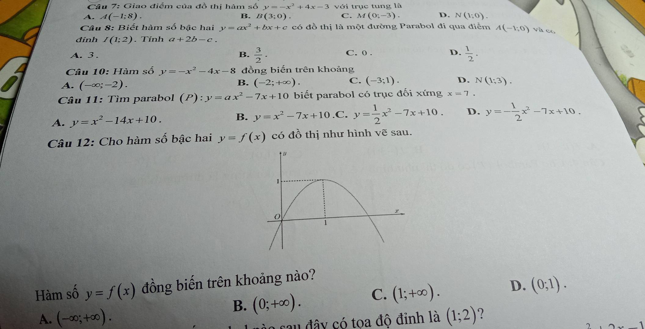 Giao điểm của đồ thị hàm số y=-x^2+4x-3 với trục tung là
A. A(-1;8). B. B(3;0). C. M(0;-3). D. N(1;0). 
Câu 8: Biết hàm số bậc hai y=ax^2+bx+c có đồ thị là một đường Parabol đi qua điểm A(-1;0) và có
đinh I(1;2) Tính a+2b-c.
A. 3. B.  3/2 . C. 0. D.  1/2 . 
Câu 10: Hàm số y=-x^2-4x-8 đồng biến trên khoảng
B.
C. (-3;1). D.
A. (-∈fty ;-2). (-2;+∈fty ). N(1;3). 
Câu 11: Tìm parabol (P):y=ax^2-7x+10 biết parabol có trục đối xứng x=7.
A. y=x^2-14x+10. y=x^2-7x+10 .C. y= 1/2 x^2-7x+10. D. y=- 1/2 x^2-7x+10. 
B.
Câu 12: Cho hàm số bậc hai y=f(x) có x thị như hình vẽ sau.
Hàm số y=f(x) đồng biến trên khoảng nào?
B. (0;+∈fty ).
C. (1;+∈fty ).
D. (0;1).
A. (-∈fty ;+∈fty ). (1;2) ?
sau đây có tọa độ đỉnh là