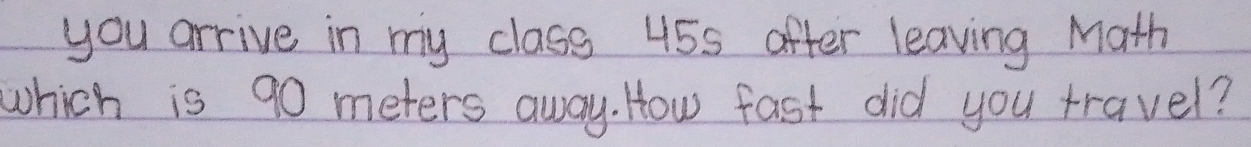 you arrive in my class 45s after leaving Math 
which is 90 meters away. How fast did you travel?