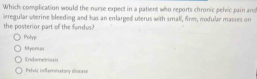 Which complication would the nurse expect in a patient who reports chronic pelvic pain and
irregular uterine bleeding and has an enlarged uterus with small, firm, nodular masses on
the posterior part of the fundus?
Polyp
Myomas
Endometriosis
Pelvic inflammatory disease