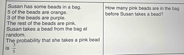 Susan has some beads in a bag. How many pink beads are in the bag
5 of the beads are orange. before Susan takes a bead?
3 of the beads are purple. 
The rest of the beads are pink. 
Susan takes a bead from the bag at 
random. 
The probability that she takes a pink bead 
is  3/5 