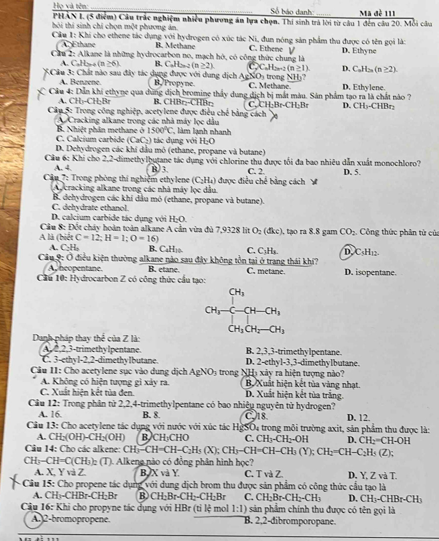 Họ và tên: _ ố báo danh: _Mã đề 111
PHẢN I. (5 điểm) Câu trắc nghiệm nhiều phương án lựa chọn. Thí sinh trá lời từ câu 1 đến câu 20. Mỗi câu
hỏi thí sinh chỉ chọn một phương án.
Câu 1: Khi cho ethene tác dụng với hydrogen có xúc tác Ni, đun nóng sản phẩm thu được có tên gọi là:
Ap Ethane B. Methane C. Ethene ν D. Ethyne
Cầu 2: Alkane là những hydrocarbon no, mạch hở, có công thức chung là
A. C_nH_2n-4(n≥ 6). B. C_0H_0endarray  (n≥ 2). C C_nH_2n+2(n≥ 1). D. C_nH_2n(n≥ 2).
3Câu 3: Chất nào sau đây tác dụng được với dung dịch AsNO_3 trong NH₃?
A. Benzene. B Propyne. C. Methane. D. Ethylene.
Câu 4: Dẫn khí ethyne qua dung dịch bromine thầy dung dịch bị mất màu. Sản phẩm tạo ra là chất nào ?
A. CH_5-CH_2Br B. CHBr₂-CHBr₂ C. CH_2Br· CH_2Br D. CH_3 -CHBr₂
Câu 5: Trong công nghiệp, acetylene được điều chế bằng cách
A Cracking alkane trong các nhà máy lọc dầu
B. Nhis 1 phân methane ở 1500°C làm lạnh nhanh
C. Calcium carbide (CaC 2) tác dụng với I bC
D. Dehydrogen các khí dầu mỏ (ethane, propane và butane)
Câu 6: Khi cho 2,2-dimethylbutane tác dụng với chlorine thu được tối đa bao nhiêu dẫn xuất monochloro?
A. 4. B 3. C. 2. D. 5.
* Câu 7: Trong phòng thí nghiệm ethylene (C_2H_4) được điều chế bằng cách
Ay cracking alkane trong các nhà máy lọc dầu.
B. dehydrogen các khí dầu mỏ (ethane, propane và butane).
C. dehydrate ethanol.
D. calcium carbide tác dụng với H₂O.
Câu 8: Đốt cháy hoàn toàn alkane A cần vừa đù 7,9328 lít O_2 to lkc ), tạo ra 8.8 gam CO_2 Công thức phân tử của
A là (biết C=12;H=1;O=16)
A. C_2H_2 B. C4H10. C. C₃H₃. D, C_5H_12.
Câu 9: Ở điều kiện thường alkane nào sau đây không tồn tại ở trang thái khí?
A heopentane. B. etane. C. metane. D. isopentane.
Cầu 10: Hydrocarbon Z có công thức cấu tạo:
CH_3CH_2-CH_3
Danh pháp thay thể của Z là:
A, 2,2,3-trimethylpentane. B. 2,3,3-trimethylpentane.
C. 3-ethyl-2,2-dimethylbutane. D. 2-ethyl-3,3-dimethylbutane.
Câu 11: Cho acetylene sục vào dung dịch AgNO_3 trong NHà xảy ra hiện tượng nào?
A. Không có hiện tượng gì xảy ra.  B. Xuất hiện kết tủa vàng nhạt.
C. Xuất hiện kết tủa đen. D. Xuất hiện kết tùa trắng.
Câu 12: Trong phân tử 2,2,4-trimethylpentane có bao nhiệu nguyên tử hydrogen?
A. 16. B. 8. C. 18. D. 12.
Câu 13: Cho acetylene tác dụng với nước với xúc tác HgSO4 trong môi trường axit, sản phẩm thu được là:
A. CH_2(OH)-CH_2(OH) BJC H_3CHO C. CH_3-CH_2-OH D. CH_2=CH-OH -
Câu 14: Cho các alkene: CH_3-CH=CH-C_2H_5(X);CH_3-CH=CH-CH_3(Y); CH_2=CH-C_2H_5 (Z);
CH -CH=C(CH_3) 2 (T). Alkene nào có đồng phân hình học?
A. X YvaZ B. X và Y. C. T và Z. D. Y, Z và T.
-  Câu 15: Cho propene tác dụng với dung dịch brom thu được sản phẩm có công thức cấu tạo là
A. CH_3-CHBr-CH_2Br B CH_2Br-CH_2-CH_2Br C. CH_2Br-CH_2-CH_3 D. CH_3-CHBr-CH_3
Câu 16: Khi cho propyne tác dụng với HBr (ti lệ mol 1:1) sản phẩm chính thu được có tên gọi là
A. 2-bromopropene. B. 2,2-đibromporopane.