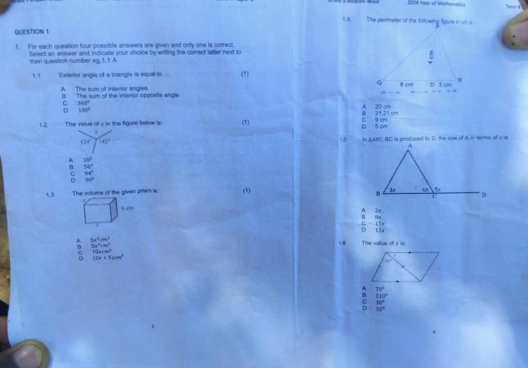 2024 Year of Mathematics Term 4
1.4 
QUESTION 1
1. For each question four possible answers are given and only one is correct.
Select an answer and indicate your choice by writing the correct latter next to
then question number eg,1.1 A
1.1 Exterior angle of a triangle is equal to ... (1)
A The sum of interior angles
B The sum of the interior opposite angle
C 360°
D 180°
A 20 cm
B 21.21 cm
1.2 The value of x in the figure below is: (1) C 9 cm
D 5 cm
124° 142°
1.5 △ ABC , BC is produced to D. the size of A in terms of x is ...
A 38°
B 56°
C 94°
D 90°
1.3 The volume of the given prism is: (1)
A 2x
B 8x
C 15x
D 12x
q 5x^2cm^3 The value of x is:
B 5x^2cm^2
1.6
5 10xcm^2
(2x+5)cm^3
70°
110°
C 30°
D 55°