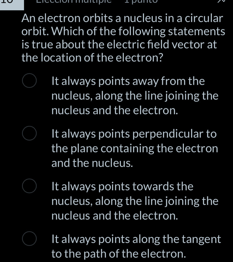 An electron orbits a nucleus in a circular
orbit. Which of the following statements
is true about the electric feld vector at
the location of the electron?
It always points away from the
nucleus, along the line joining the
nucleus and the electron.
It always points perpendicular to
the plane containing the electron
and the nucleus.
It always points towards the
nucleus, along the line joining the
nucleus and the electron.
It always points along the tangent
to the path of the electron.