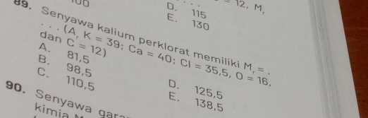 10
D. 115 -12,M,
E. 130
9. Senyawa (A,K=39; Ca=40; Cl=35,5, O=16, C=12)
ka |
dan
A. 81,5
k M_r=.
B. 98,5
C. 110,5
D. 125,5
90. Senyawa ga
E. 138,5
kimia l