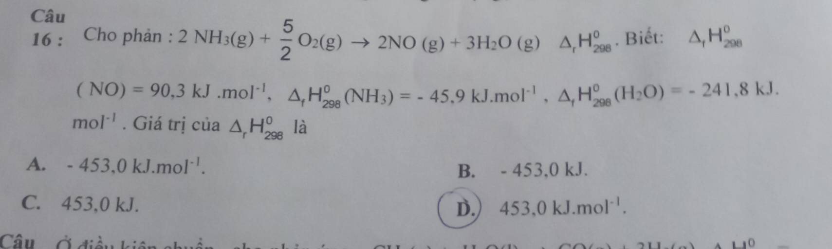 Cho phản : 2NH_3(g)+ 5/2 O_2(g)to 2NO(g)+3H_2O(g)△ _1H_(298)^0. Biết: △ _fH_(298)^0
(NO)=90,3kJ.mol^(-1), △ _fH_(298)^0(NH_3)=-45.9kJ. mol^(-1), △ _fH_(298)^0(H_2O)=-241,8kJ.
mol^(-1). Giá trị của △ _rH_(298)^o là
A. -453, 0kJ.mol^(-1).
B. - 453, 0 kJ.
C. 453, 0 kJ. D. 453, 0kJ.mol^(-1). 
Câu Ở điều