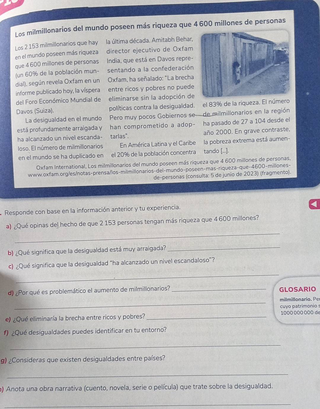 Los milmillonarios del mundo poseen más riqueza que 4 600 millones de personas
Los 2 153 milmillonarios que hay la última década. Amitabh Behar,
en el mundo poseen más riqueza director ejecutivo de Oxfam
que 4 600 millones de personas India, que está en Davos repre-
(un 60% de la población mun- sentando a la confederación
dial), según revela Oxfam en un  Oxfam, ha señalado: "La brecha
informe publicado hoy, la víspera entre ricos y pobres no puede
del Foro Económico Mundial de eliminarse sin la adopción de
Davos (Suiza). políticas contra la desigualdad. el 83% de la riqueza. El número
La desigualdad en el mundo Pero muy pocos Gobiernos se - de milmillonarios en la región
está profundamente arraigada y han comprometido a adop- ha pasado de 27 a 104 desde el
ha alcanzado un nivel escanda- tarlas". año 2000. En grave contraste,
loso. El número de milmillonarios En América Latina y el Caribe la pobreza extrema está aumen-
en el mundo se ha duplicado en el 20% de la población concentra tando [...].
Oxfam International, Los milmillonarios del mundo poseen más riqueza que 4 600 millones de personas,
www.oxfam.org/es/notas-prensa/los-milmillonarios-del-mundo-poseen-mas-riqueza-que-4600-millones-
de-personas (consulta: 5 de junio de 2023) (fragmento).
Responde con base en la información anterior y tu experiencia.
_
a) ¿Qué opinas del hecho de que 2 153 personas tengan más riqueza que 4 600 millones?
b) ¿Qué significa que la desigualdad está muy arraigada?
_
c) ¿Qué significa que la desigualdad “ha alcanzado un nivel escandaloso”?
_
d) ¿Por qué es problemático el aumento de milmillonarios? _GLOSARIO
_
milmillonario. Per
cuyo patrimonio s
e) ¿Qué eliminaría la brecha entre ricos y pobres? _1000 000 000 de
f) ¿Qué desigualdades puedes identificar en tu entorno?
_
g) ¿Consideras que existen desigualdades entre países?
_
m) Anota una obra narrativa (cuento, novela, serie o película) que trate sobre la desigualdad.
_