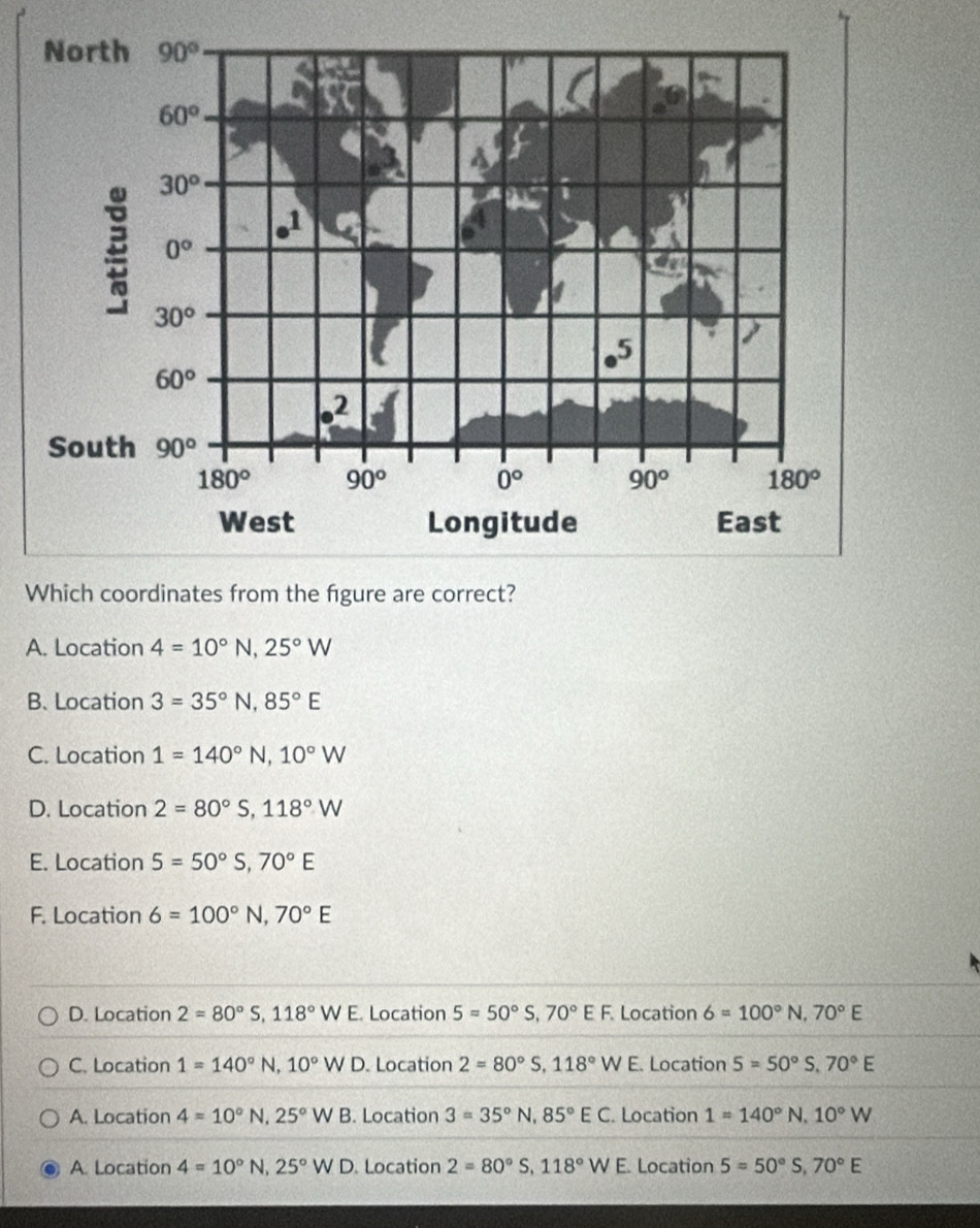 A. Location 4=10°N,25°W
B. Location 3=35°N,85°E
C. Location 1=140°N,10°W
D. Location 2=80°S,118°W
E. Location 5=50°S,70°E
F. Location 6=100°N,70°E
D. Location 2=80°S,118°WE Location 5=50°S,70°EF Location 6=100°N,70°E
C. Location 1=140°N,10°WD. Location 2=80°S,118°W E. Location 5=50°S,70°E
A. Location 4=10°N,25°WB. Location 3=35°N,85°EC. Location 1=140°N,10°W
A. Location 4=10°N,25°WD Location 2=80°S,118°WE. Location 5=50°S,70°E