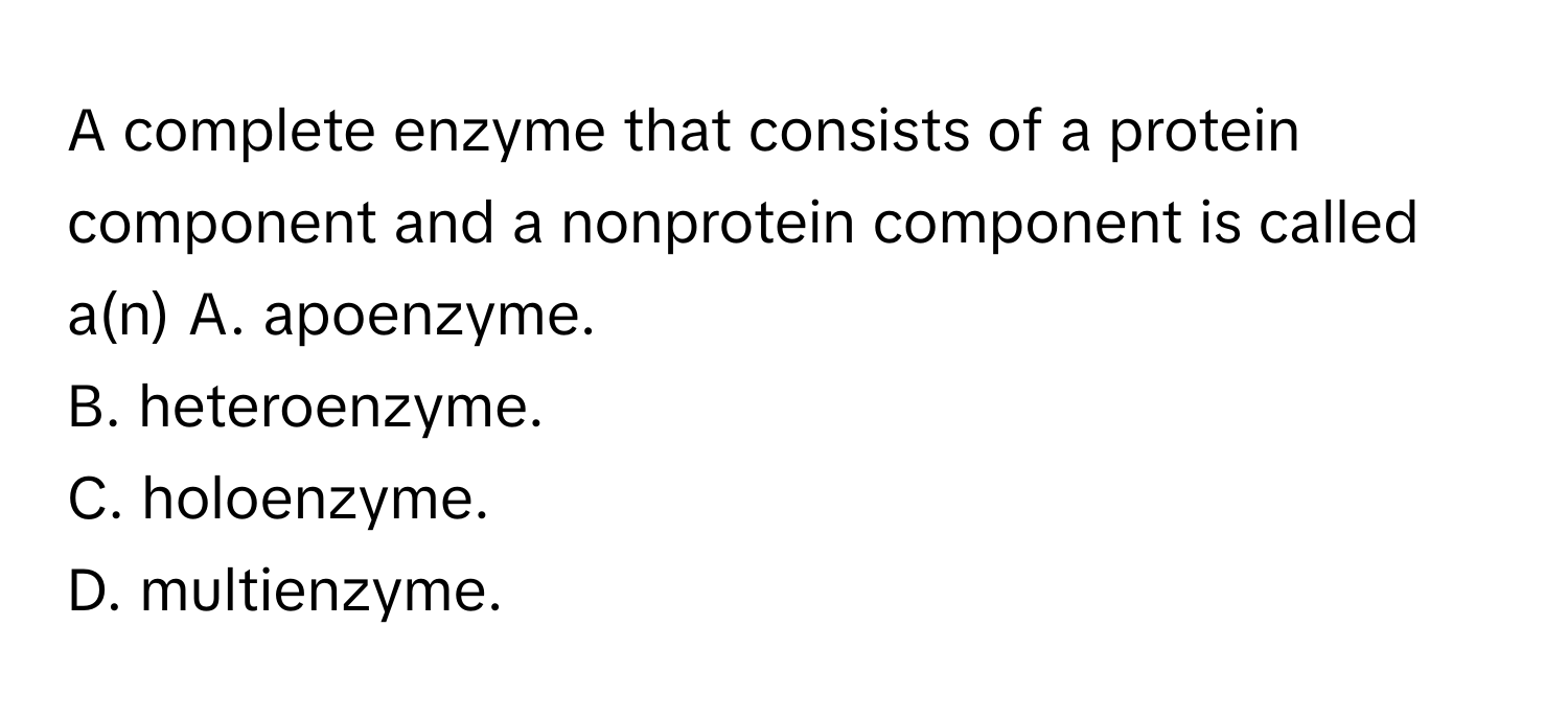 A complete enzyme that consists of a protein component and a nonprotein component is called a(n)  A. apoenzyme.
B. heteroenzyme.
C. holoenzyme.
D. multienzyme.