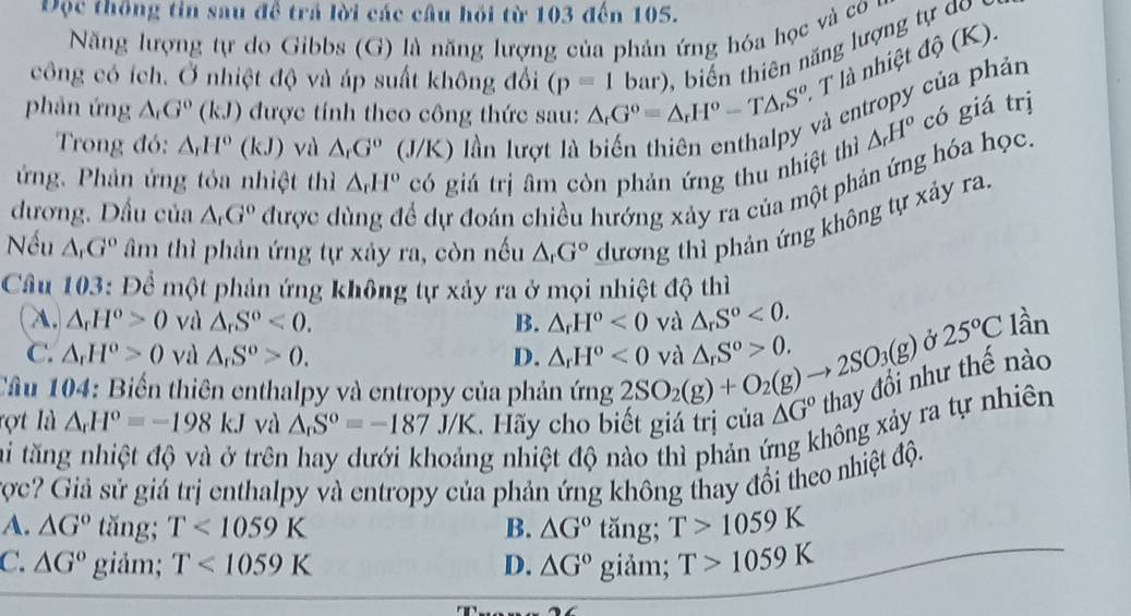 Độc thống tin sau đề trả lời các câu hỏi từ 103 đến 105.
Năng lượng tự do Gibbs (G) là năng lượng của phản ứng hóa học và co 
công có ích. Ở nhiệt độ và áp suất không đổi (p=1bar) ii  hiê ăng lượng t d 
T là nhiệt độ (K).
phản ứng △ G^((circ)(k)(kJ) được tính theo công thức sau: △ _rG^o=△ _rH^o-T△ _rS^o và entropy của phản
Trong đó: △ _rH°(kJ) và △ _rG^o(J/K) lần lượt là
△ _rH^o có giá trị
ứng. Phản ứng tỏa nhiệt thì △ _rH^o có giá trị âm còn phản ứng thu nhiệt thì
đương. Dấu của △ _rG^o được d ể dự đoán chiều hướng xảy ra của một phản ứng hóa học.
Nếu △ _rG^o âm thì phản ứng tự xảy ra, còn nếu △ _rG° dương thì phản ứng không tự xảy ra.
Câu 103: Để một phản ứng không tự xảy ra ở mọi nhiệt độ thì
A. △ _rH^o>0 và △ _rS^o<0. B. △ _rH^o<0</tex> và △ _rS^o<0. lần
C. △ _rH^o>0 và △ _rS^o>0. D. △ _rH^o<0</tex> và △ _rS^o>0.
Ở 25°C
Câu 104: Biến thiên enthalpy và entropy của phản ứng 2SO_2(g)+O_2(g)to 2SO_3(g) hư thế nào
xông xảy ra tự nhiên
rợt là △ _rH^o=-198kJ và △ _nS^o=-187J/K.  Hãy cho biết giá trị của △ G°
ai tăng nhiệt độ và ở trên g nhiệt độ nào thì phản ý
ược? Giả sử giá trị enthalpy và entropy của phản ứng không thay đổi theo nhiệt độ.
A. △ G° tăng; T<1059K</tex> B. △ G°ta ing g;T>1059K
C. △ G° giảm; T<1059K</tex> D. △ G°  giảm; T>1059K