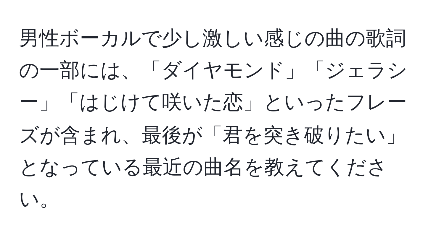 男性ボーカルで少し激しい感じの曲の歌詞の一部には、「ダイヤモンド」「ジェラシー」「はじけて咲いた恋」といったフレーズが含まれ、最後が「君を突き破りたい」となっている最近の曲名を教えてください。