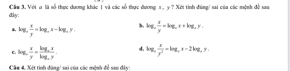 Với # là số thực dương khác 1 và các số thực dương x, y ? Xét tính đúng/ sai của các mệnh đề sau
đây:
b.
a. log _a x/y =log _ax-log _ay. log _a x/y =log _ax+log _ay. 
d.
c. log _a x/y =frac log _axlog _ay. log _a x/y^2 =log _ax-2log _ay. 
Câu 4. Xét tính đúng/ sai của các mệnh đề sau đây: