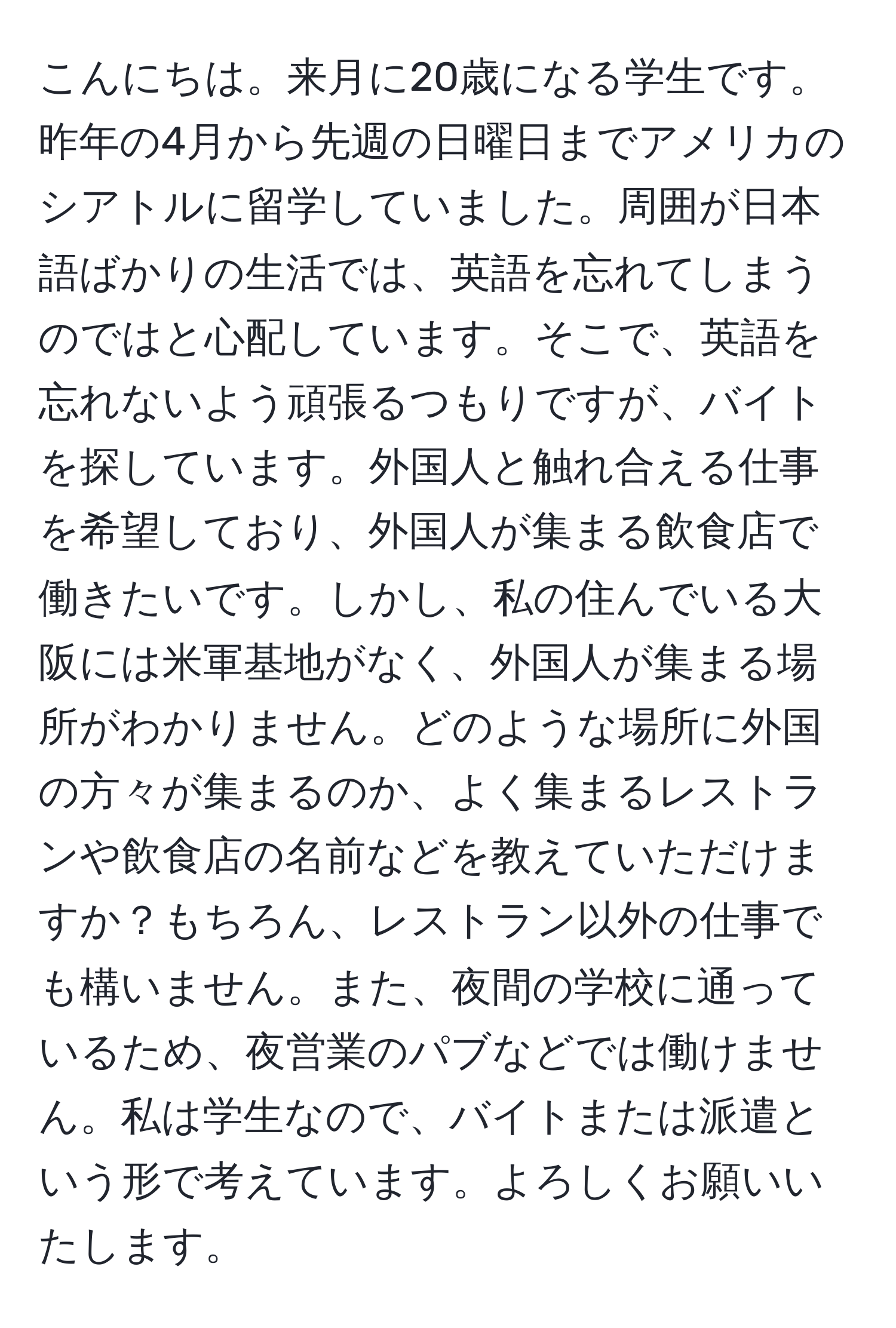 こんにちは。来月に20歳になる学生です。昨年の4月から先週の日曜日までアメリカのシアトルに留学していました。周囲が日本語ばかりの生活では、英語を忘れてしまうのではと心配しています。そこで、英語を忘れないよう頑張るつもりですが、バイトを探しています。外国人と触れ合える仕事を希望しており、外国人が集まる飲食店で働きたいです。しかし、私の住んでいる大阪には米軍基地がなく、外国人が集まる場所がわかりません。どのような場所に外国の方々が集まるのか、よく集まるレストランや飲食店の名前などを教えていただけますか？もちろん、レストラン以外の仕事でも構いません。また、夜間の学校に通っているため、夜営業のパブなどでは働けません。私は学生なので、バイトまたは派遣という形で考えています。よろしくお願いいたします。