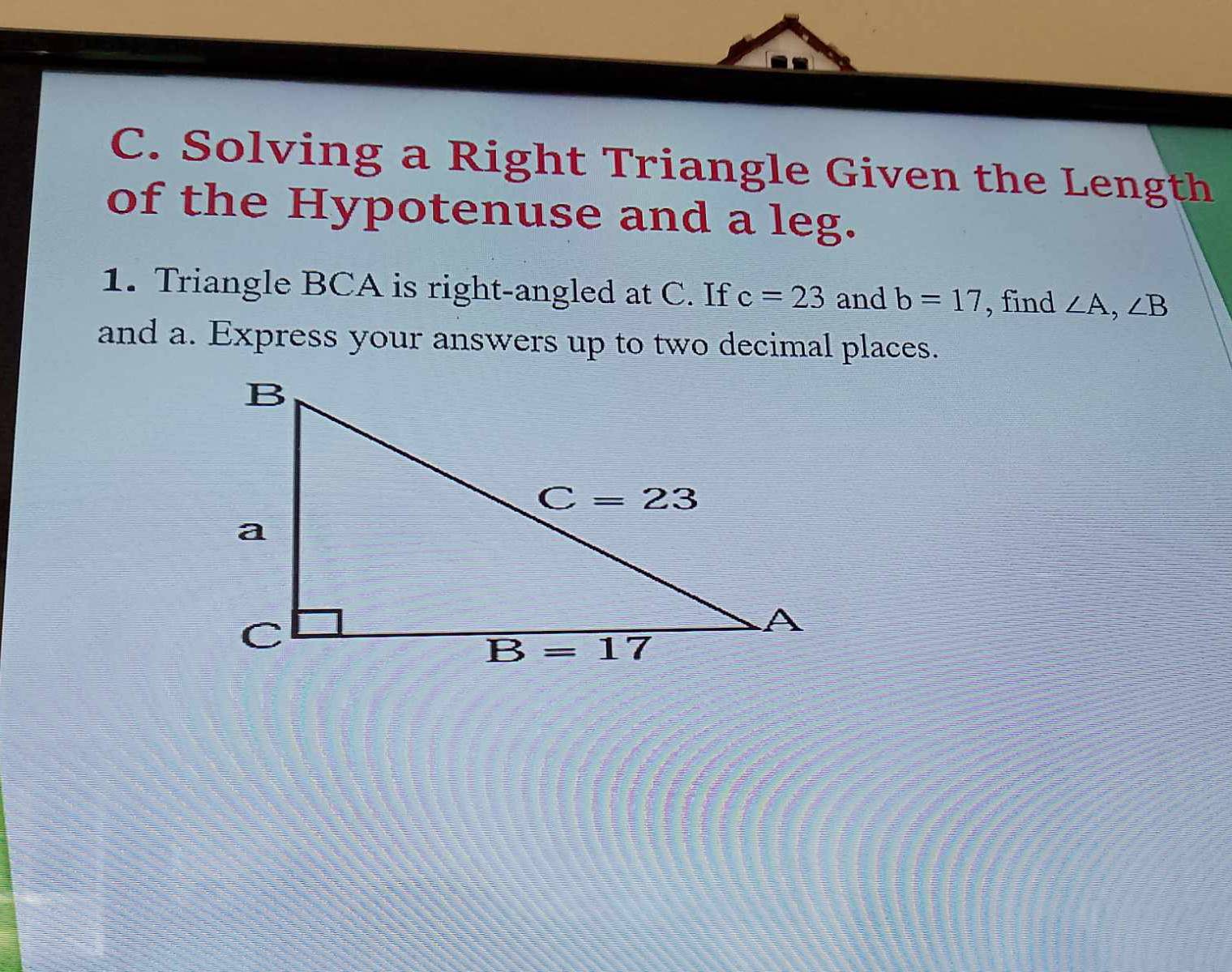 Solving a Right Triangle Given the Length
of the Hypotenuse and a leg.
1. Triangle BCA is right-angled at C. If c=23 and b=17 , find ∠ A,∠ B
and a. Express your answers up to two decimal places.