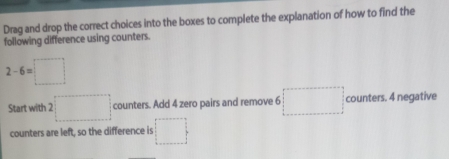 Drag and drop the correct choices into the boxes to complete the explanation of how to find the 
following difference using counters.
2-6=□
Start with 2 □ counters. Add 4 zero pairs and remove 6 □ counters. 4 negative 
counters are left, so the difference is □