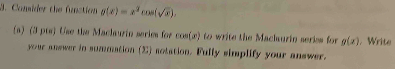 Consider the function g(x)=x^2cos (sqrt(x)). 
(a) (3 pts) Use the Maclaurin series for cos (x) to write the Maclaurin series for g(x) , Write 
your answer in summation (Σ) notation. Fully simplify your answer.