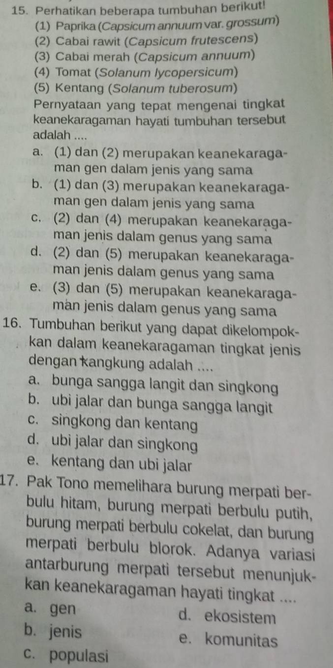 Perhatikan beberapa tumbuhan berikut!
(1) Paprika (Capsicum annuum var. grossum)
(2) Cabai rawit (Capsicum frutescens)
(3) Cabai merah (Capsicum annuum)
(4) Tomat (Solanum lycopersicum)
(5) Kentang (Solanum tuberosum)
Pernyataan yang tepat mengenai tingkat
keanekaragaman hayati tumbuhan tersebut
adalah ....
a. (1) dan (2) merupakan keanekaraga-
man gen dalam jenis yang sama
b. (1) dan (3) merupakan keanekaraga-
man gen dalam jenis yang sama
c. (2) dan (4) merupakan keanekaraga-
man jenis dalam genus yang sama
d. (2) dan (5) merupakan keanekaraga-
man jenis dalam genus yang sama
e. (3) dan (5) merupakan keanekaraga-
mán jenis dalam genus yang sama
16. Tumbuhan berikut yang dapat dikelompok-
kan dalam keanekaragaman tingkat jenis 
dengan kangkung adalah ....
a. bunga sangga langit dan singkong
b. ubi jalar dan bunga sangga langit
c. singkong dan kentang
d. ubi jalar dan singkong
e. kentang dan ubi jalar
17. Pak Tono memelihara burung merpati ber-
bulu hitam, burung merpati berbulu putih,
burung merpati berbulu cokelat, dan burung
merpati berbulu blorok. Adanya variasi
antarburung merpati tersebut menunjuk-
kan keanekaragaman hayati tingkat ....
a. gen d. ekosistem
b. jenis e. komunitas
c. populasi