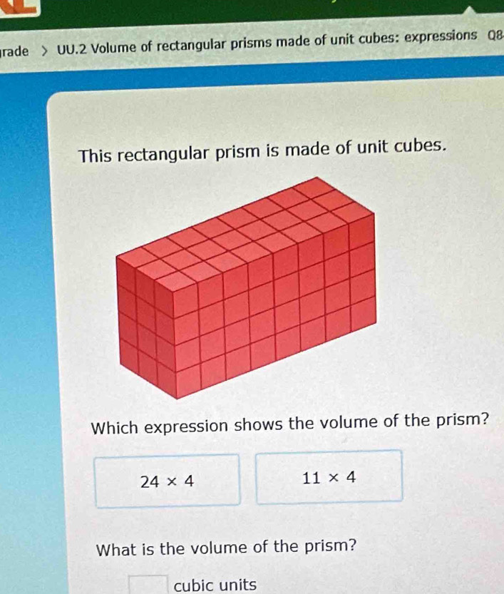 grade > UU.2 Volume of rectangular prisms made of unit cubes: expressions Q8
This rectangular prism is made of unit cubes.
Which expression shows the volume of the prism?
24* 4
11* 4
What is the volume of the prism?
cubic units