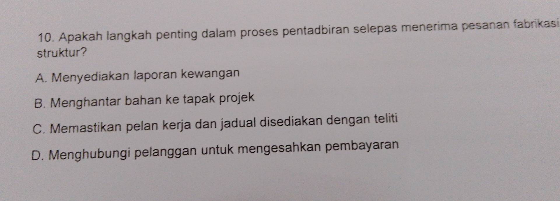 Apakah langkah penting dalam proses pentadbiran selepas menerima pesanan fabrikasi
struktur?
A. Menyediakan laporan kewangan
B. Menghantar bahan ke tapak projek
C. Memastikan pelan kerja dan jadual disediakan dengan teliti
D. Menghubungi pelanggan untuk mengesahkan pembayaran