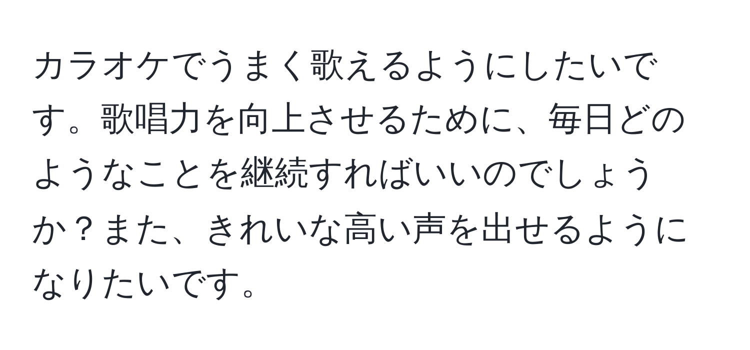 カラオケでうまく歌えるようにしたいです。歌唱力を向上させるために、毎日どのようなことを継続すればいいのでしょうか？また、きれいな高い声を出せるようになりたいです。