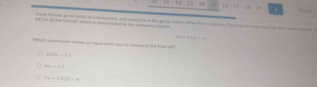 10 11 12 13 14 15 16 17 18 19 > Fmish
bill for all the friends' meals is represented by the expression below Some friends go to lunch at a restaurant, and everyone in the group orders either fish or chicken. Two more friends orde fish than onder chicken Th
7m+5.5(2-m)
Which expression shows an equivalent way to represent the total bill?
12.5m+5.5
8m+5.5
7m+5.5(2)+m