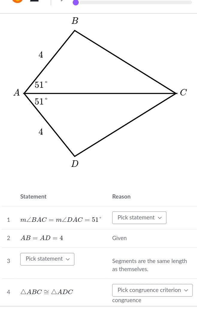 Statement Reason
1 m∠ BAC=m∠ DAC=51° Pick statement
2 AB=AD=4 Given
3 Pick statement √ Segments are the same length
as themselves.
4 △ ABC≌ △ ADC
Pick congruence criterion
congruence