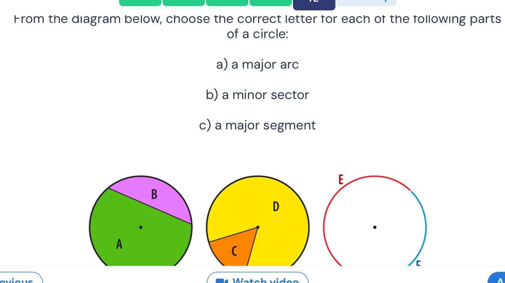 From the diagram below, choose the correct letter for each of the following parts 
of a circle: 
a) a major arc 
b) a minor sector 
c) a major segment 
D 
( 
Wetch