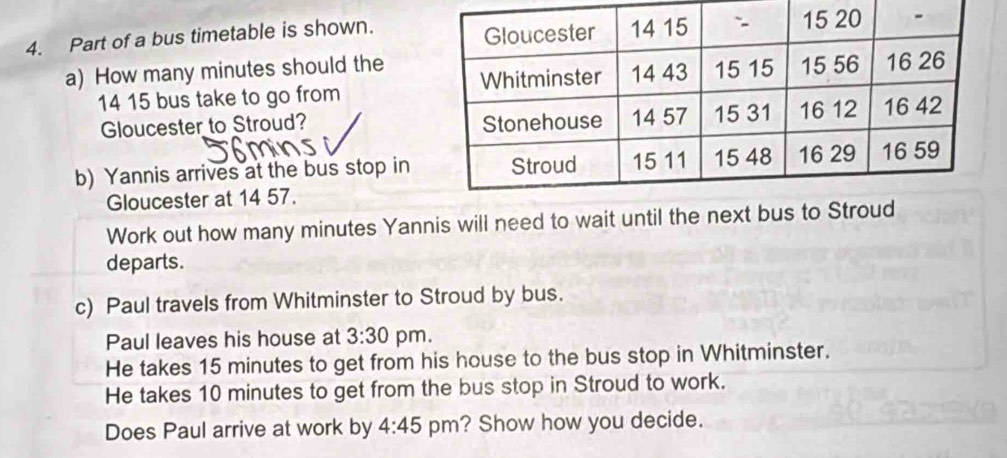 Part of a bus timetable is shown. 
a) How many minutes should the
14 15 bus take to go from 
Gloucester to Stroud? 
b) Yannis arrives at the bus stop in 
Gloucester at 14 57. 
Work out how many minutes Yannis will need to wait until the next 
departs. 
c) Paul travels from Whitminster to Stroud by bus. 
Paul leaves his house at 3:30 pm. 
He takes 15 minutes to get from his house to the bus stop in Whitminster. 
He takes 10 minutes to get from the bus stop in Stroud to work. 
Does Paul arrive at work by 4:45 pm? Show how you decide.