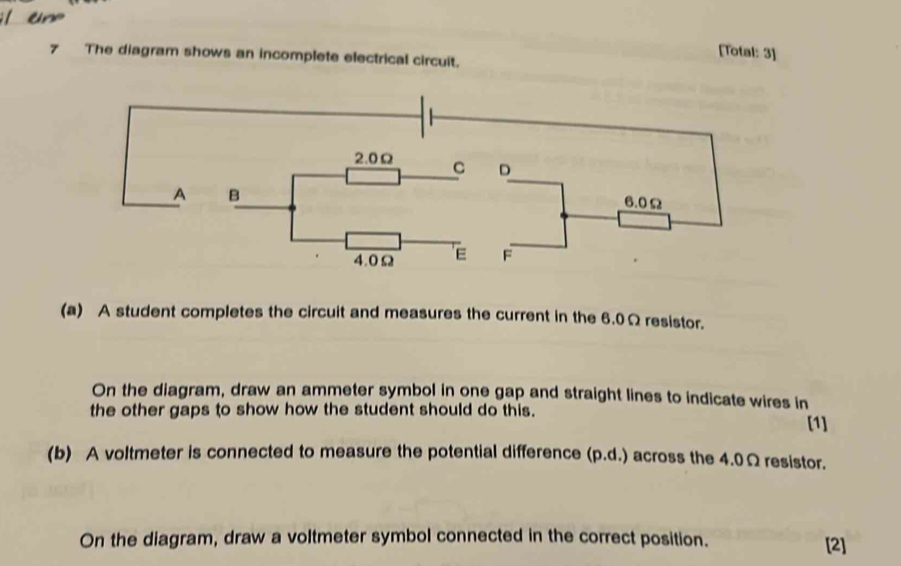 [Total: 3] 
7 The diagram shows an incomplete electrical circuit.
2.0Ω C D
A B 6.0Ω
4.0Ω E F
(a) A student completes the circuit and measures the current in the 6.0Ω resistor. 
On the diagram, draw an ammeter symbol in one gap and straight lines to indicate wires in 
the other gaps to show how the student should do this. 
[1] 
(b) A voltmeter is connected to measure the potential difference (p.d.) across the 4.0Ω resistor. 
On the diagram, draw a voltmeter symbol connected in the correct position. [2]