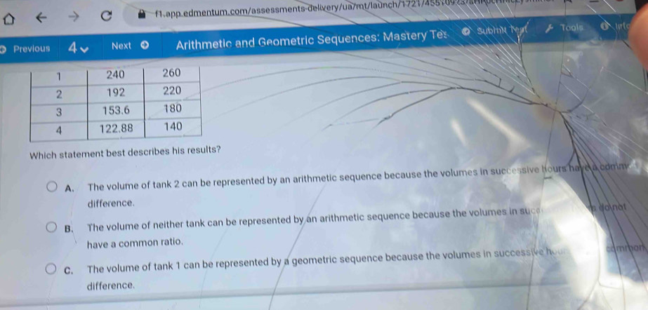 Previous 4 Next Arithmetic and Geometric Sequences: Mastery Te Subink teat Tools O lte
Which statement best describes his results?
A. The volume of tank 2 can be represented by an arithmetic sequence because the volumes in successive hours have a comm 
difference.
B. The volume of neither tank can be represented by an arithmetic sequence because the volumes in suc a donat
have a common ratio.
C. The volume of tank 1 can be represented by a geometric sequence because the volumes in successive hour common
difference.