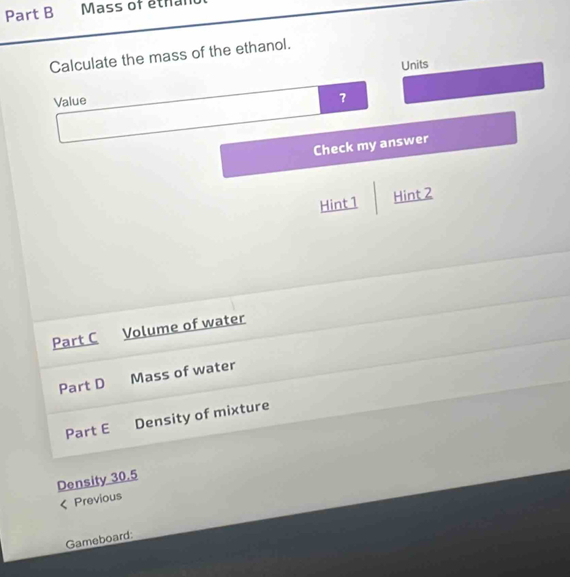 Mass of éthan 
Calculate the mass of the ethanol. 
Units 
Value 
？ 
Check my answer 
Hint 1 Hint 2 
Part C Volume of water 
Part D Mass of water 
Part E Density of mixture 
Density 30.5
Previous 
Gameboard: