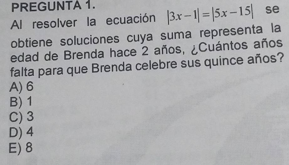 PREGUNTA 1.
Al resolver la ecuación |3x-1|=|5x-15| se
obtiene soluciones cuya suma representa la
edad de Brenda hace 2 años, ¿Cuántos años
falta para que Brenda celebre sus quince años?
A) 6
B) 1
C) 3
D) 4
E) 8