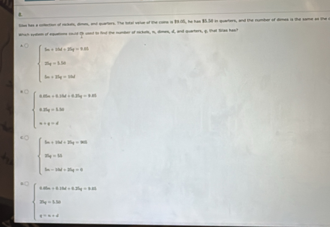 Sillas has a collection of nickels, dimes, and quarters. The total value of the coins is $9.05, he has $5.50 in quarters, and the number of dimes is the same as the c
Which system of equations could Oh used to find the number of nickels, n. dimes, d, and quarters, q, that Silas has?
A beginarrayl 5a_1+15d+25d0 25q=15 5m+25q=10dendarray.
beginarrayl a.5x_0+0.15x_0+0.25y_0=1.35 0.2x_0+b.30 a+q=dendarray.
beginarrayl 5m+15x+15x_2+25s_2=3s= 25s_1=13- 5s_2-15t_2+25s_2=6endarray.
beginarrayl 4.0a_0.15.16.4+5.24+9.81 28+5.30 ·s  e^-