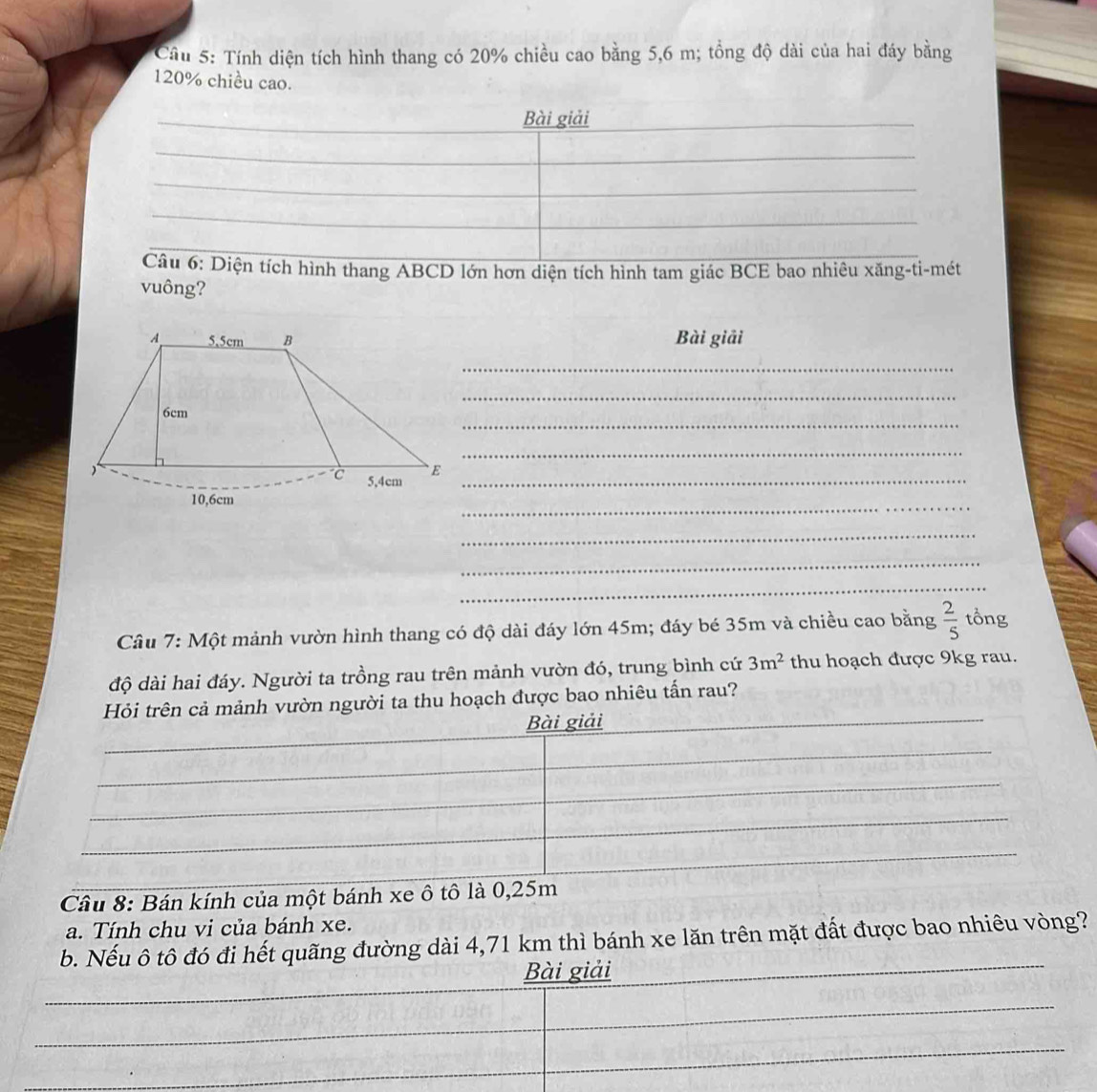Cầu 5: Tính diện tích hình thang có 20% chiều cao bằng 5,6 m; tổng độ dài của hai đáy bằng
120% chiều cao. 
Bài giải 
_ 
_ 
Câu 6: Diện tích hình thang ABCD lớn hơn diện tích hình tam giác BCE bao nhiêu xăng-ti-mét 
vuông? 
Bài giải 
_ 
_ 
_ 
_
5,4cm _ 
_ 
_ 
_ 
_ 
Câu 7: Một mảnh vườn hình thang có độ dài đáy lớn 45m; đáy bé 35m và chiều cao bằng  2/5  tổng 
độ dài hai đáy. Người ta trồng rau trên mảnh vườn đó, trung bình cứ 3m^2 thu hoạch được 9kg rau. 
Hỏi trên cả mảnh vườn người ta thu hoạch được bao nhiêu tấn rau? 
Bài giải 
Câu 8: Bán kính của một bánh xe ô tô là 0,25m
a. Tính chu vi của bánh xe. 
b. Nếu ô tô đó đi hết quãng đường dài 4,71 km thì bánh xe lăn trên mặt đất được bao nhiêu vòng? 
Bài giải 
_