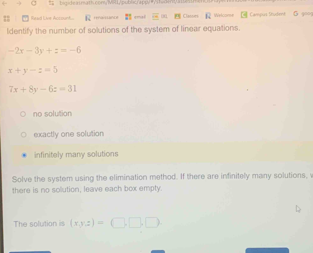 bigi deasmath.com/MRL/public/app/#/student/assessment is Pla yer wiu
□□ Read Live Account... renaissance email IXL Classes Welcome Campus Student G goog
□□
ldentify the number of solutions of the system of linear equations.
-2x-3y+z=-6
x+y-z=5
7x+8y-6z=31
no solution
exactly one solution
infinitely many solutions
Solve the system using the elimination method. If there are infinitely many solutions, v
there is no solution, leave each box empty.
The solution is (x,y,z)=(□ ,□ ,□ ).