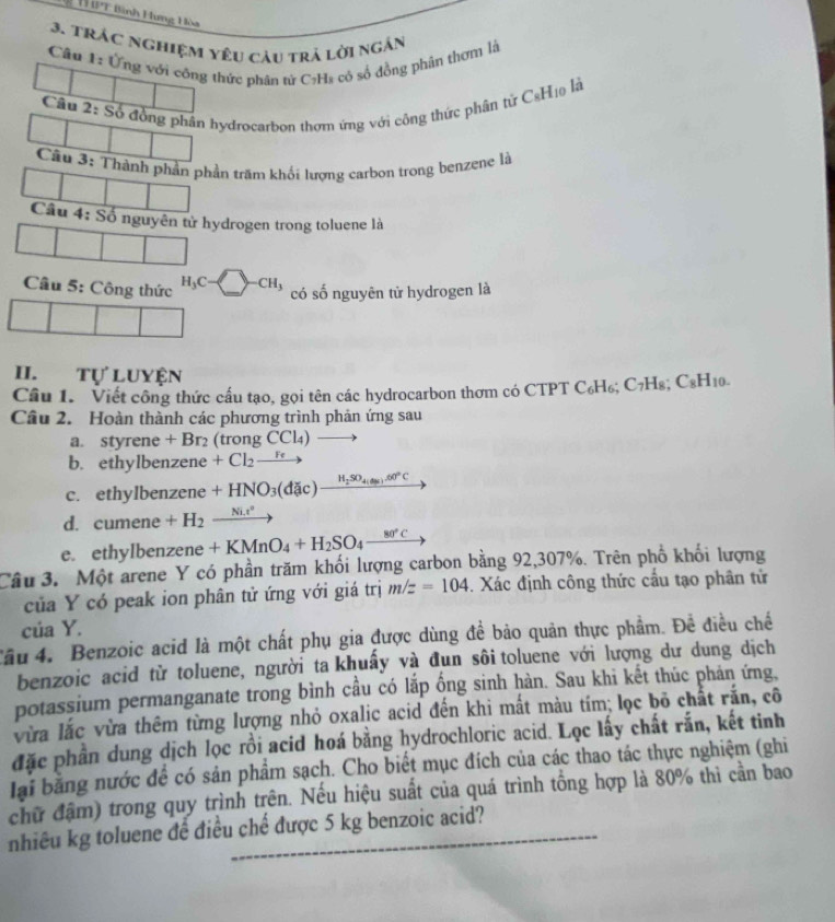 TT IPT Bình Hưng Hòa
3. TRác nghiệm yêu câu trả lời ngắn
Câu F: Ứng với công thức phân tử C:H₈ có số đồng phân thơm là
Câu 2: drocarbon thơm ứng với công thức phân từ CạHịệ là
trấm khối lượng carbon trong benzene là
tử hydrogen trong toluene là
Câu 5: Công thức H_3C-□ -CH_3 có số nguyên tử hydrogen là
II. tự luyện
Câu 1. Viết công thức cấu tạo, gọi tên các hydrocarbon thơm có CTPT C₆H₆; C₇H₈; C_8H_10.
Câu 2. Hoàn thành các phương trình phản ứng sau
a. styrene + Br₂ (trong CCl₄)
b. ethylbenzene +Cl_2to
c. ethylbenzene +HNO_3(dac)frac H_2SO_4(4).60°C
d. cumen ρ +H_2_ Ni.r^2
e. ethylbenzene +KMnO_4+H_2SO_4_ 80°C
Câu 3. Một arene Y có phần trăm khối lượng carbon bằng 92,307%. Trên phố khối lượng
của Y có peak ion phân tử ứng với giá trị m/z=104. Xác định công thức cấu tạo phân tử
cúa Y.
Tâu 4. Benzoic acid là một chất phụ gia được dùng đề bảo quản thực phẩm. Đề điều chế
benzoic acid từ toluene, người ta khuấy và đun sôi toluene với lượng dư dung dịch
potassium permanganate trong bình cầu có lắp ống sinh hàn. Sau khi kết thúc phản ứng,
vừa lắc vừa thêm từng lượng nhỏ oxalic acid đến khi mất màu tím; lọc bỏ chất rắn, cô
đặc phần dung dịch lọc rồi acid hoá bằng hydrochloric acid. Lọc lấy chất rắn, kết tinh
lại bằng nước để có sản phẩm sạch. Cho biết mục đích của các thao tác thực nghiệm (ghi
chữ đậm) trong quy trình trên. Nếu hiệu suất của quá trình tổng hợp là 80% thì cần bao
nhiêu kg toluene để điều chế được 5 kg benzoic acid?