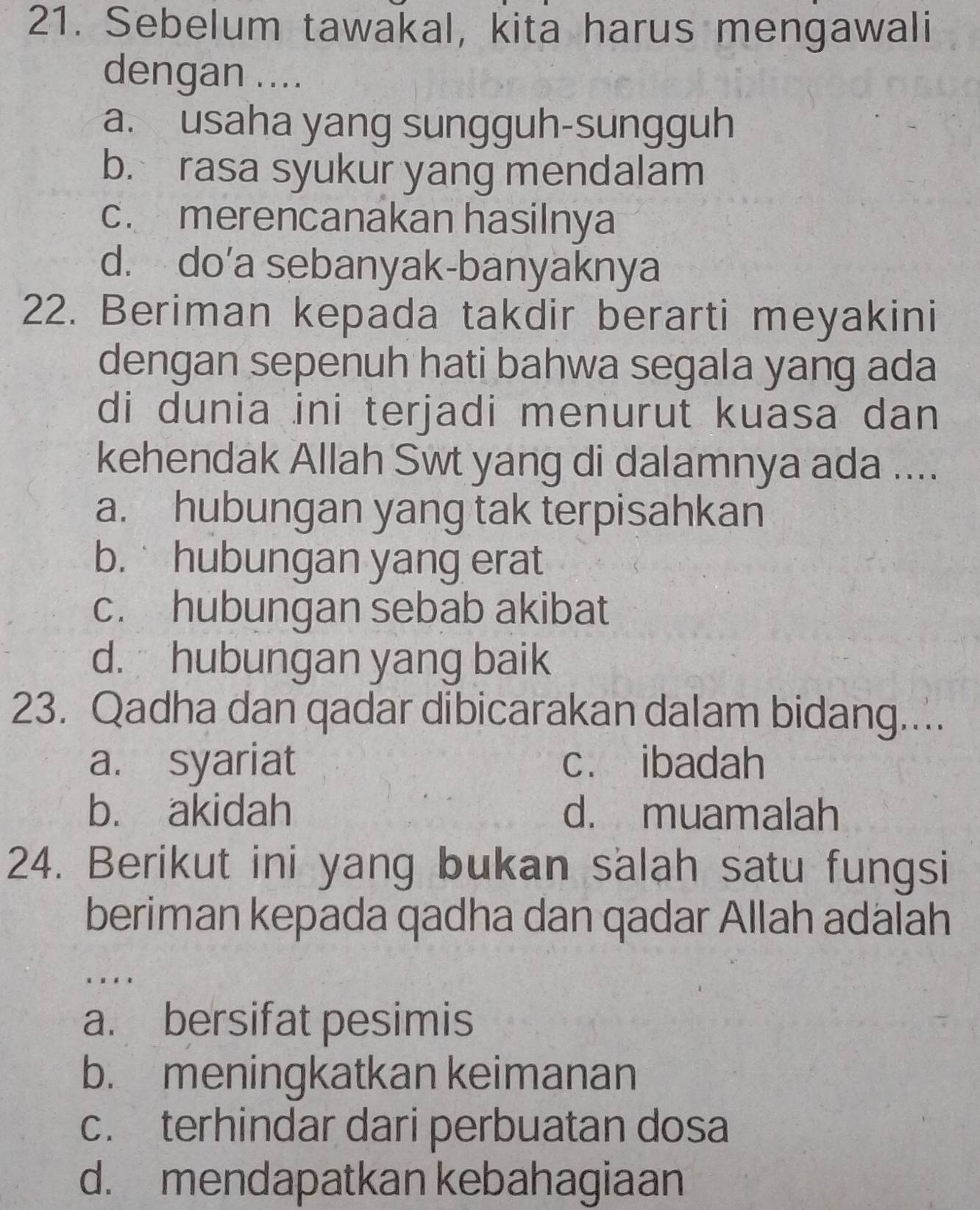 Sebelum tawakal, kita harus mengawali
dengan ....
a. usaha yang sungguh-sungguh
b. rasa syukur yang mendalam
c. merencanakan hasilnya
d. do’a sebanyak-banyaknya
22. Beriman kepada takdir berarti meyakini
dengan sepenuh hati bahwa segala yang ada
di dunia ini terjadi menurut kuasa dan
kehendak Allah Swt yang di dalamnya ada ....
a. hubungan yang tak terpisahkan
b. hubungan yang erat
c. hubungan sebab akibat
d. hubungan yang baik
23. Qadha dan qadar dibicarakan dalam bidang....
a. syariat c. ibadah
b. akidah d. muamalah
24. Berikut ini yang bukan salah satu fungsi
beriman kepada qadha dan qadar Allah adalah
a. bersifat pesimis
b. meningkatkan keimanan
c. terhindar dari perbuatan dosa
d. mendapatkan kebahagiaan