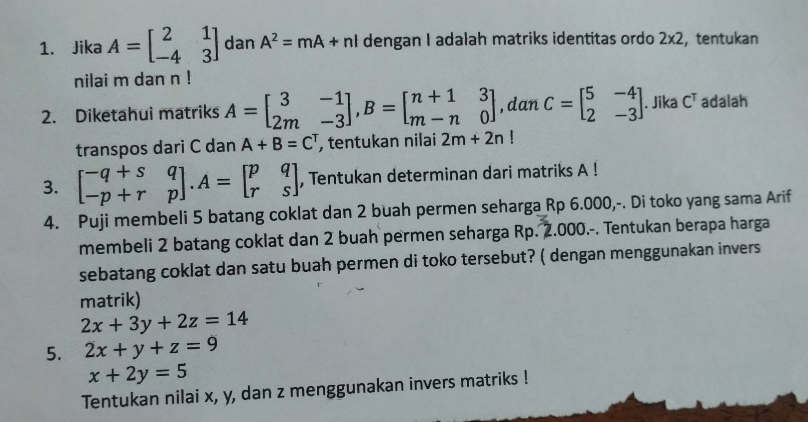 Jika A=beginbmatrix 2&1 -4&3endbmatrix dan A^2=mA+nI dengan I adalah matriks identitas ordo 2* 2 , tentukan 
nilai m dan n! 
2. Diketahui matriks A=beginbmatrix 3&-1 2m&-3endbmatrix , B=beginbmatrix n+1&3 m-n&0endbmatrix ,dan C=beginbmatrix 5&-4 2&-3endbmatrix. Jika C^T adalah 
transpos dari C dan A+B=C^T , tentukan nilai 2m+2n!
3. beginbmatrix -q+s&q -p+r&pendbmatrix. A=beginbmatrix p&q r&sendbmatrix , Tentukan determinan dari matriks A! 
4. Puji membeli 5 batang coklat dan 2 buah permen seharga Rp 6.000,-. Di toko yang sama Arif 
membeli 2 batang coklat dan 2 buah permen seharga Rp. 2.000.-. Tentukan berapa harga 
sebatang coklat dan satu buah permen di toko tersebut? ( dengan menggunakan invers 
matrik)
2x+3y+2z=14
5. 2x+y+z=9
x+2y=5
Tentukan nilai x, y, dan z menggunakan invers matriks !