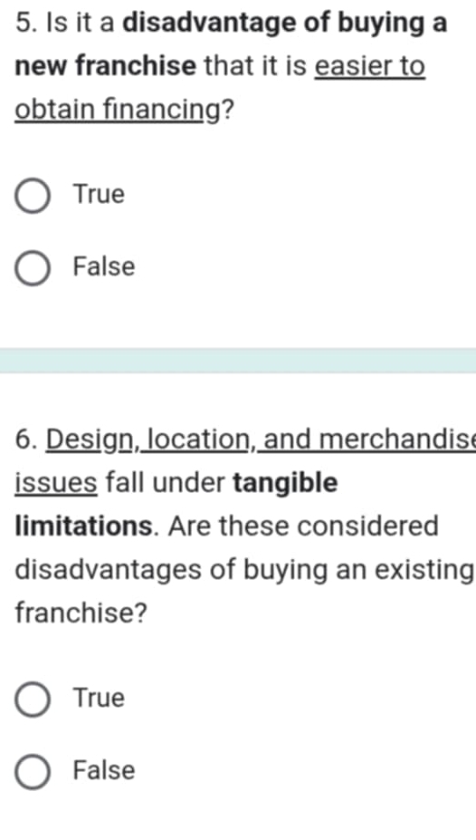 Is it a disadvantage of buying a
new franchise that it is easier to
obtain financing?
True
False
6. Design, location, and merchandis
issues fall under tangible
limitations. Are these considered
disadvantages of buying an existing
franchise?
True
False