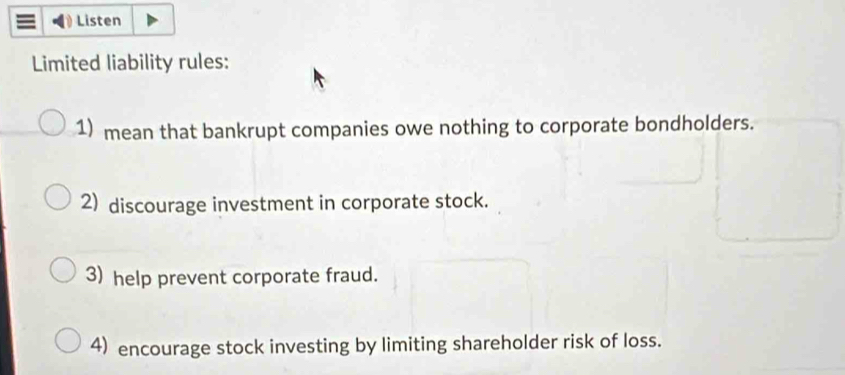 Listen 
Limited liability rules: 
1) mean that bankrupt companies owe nothing to corporate bondholders. 
2) discourage investment in corporate stock. 
3) help prevent corporate fraud. 
4) encourage stock investing by limiting shareholder risk of loss.