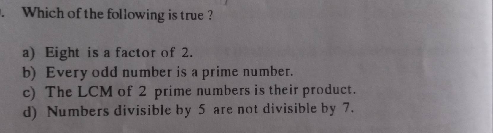 Which of the following is true ?
a) Eight is a factor of 2.
b) Every odd number is a prime number.
c) The LCM of 2 prime numbers is their product.
d) Numbers divisible by 5 are not divisible by 7.