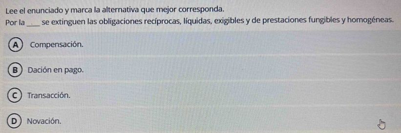 Lee el enunciado y marca la alternativa que mejor corresponda.
Por la _se extinguen las obligaciones recíprocas, líquidas, exigibles y de prestaciones fungibles y homogéneas.
A) Compensación.
B Dación en pago.
C) Transacción.
D) Novación.