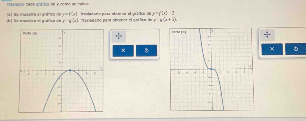 Trasladar cada gráfico tal y como se indica. 
(a) Se muestra el gráfico de y=f(x). Trasladario para obtener el gráfico de y=f(x)-2. 
(b) Se muestra el gráfico de y=g(x). Trasladario para obtener el gráfico de y=g(x+5). 
× 
×