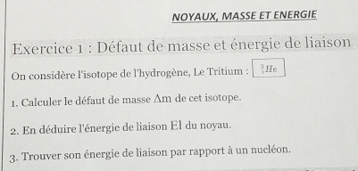 NOYAUX, MASSE ET ENERGIE 
Exercice 1 : Défaut de masse et énergie de liaison 
On considère l'isotope de l'hydrogène, Le Tritium :  3/1  He 
1. Calculer le défaut de masse Δm de cet isotope. 
2. En déduire l'énergie de liaison El du noyau. 
3. Trouver son énergie de liaison par rapport à un nucléon.