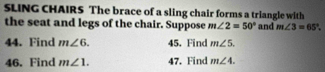 SLING CHAIRS The brace of a sling chair forms a triangle with 
the seat and legs of the chair. Suppose m∠ 2=50° and m∠ 3=65°. 
44. Find m∠ 6. 45. Find m∠ 5. 
46. Find m∠ 1. 47. Find m∠ 4.