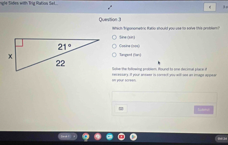 ngle Sides with Trig Ratios Sel...
3o
Question 3
Which Trigonometric Ratio should you use to solve this problem?
Sine (sin)
Cosine (cos)
Tangent (tan)
Solve the following problem. Round to one decimal place if
necessary. If your answer is correct you will see an image appear
on your screen.
Subrrit
Desk 1 Ocl 24